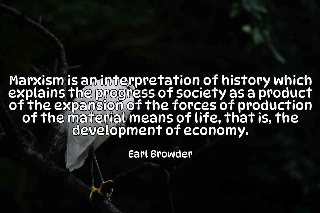 Marxism is an interpretation of history which explains the progress of society as a product of the expansion of the forces of production of the material means of life, that is, the development of economy. - Earl Browder