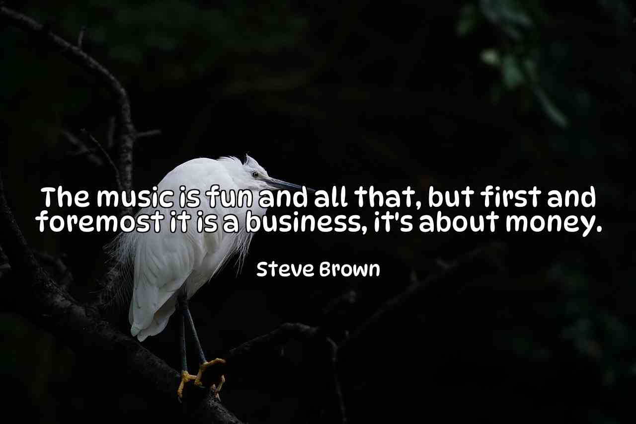 The music is fun and all that, but first and foremost it is a business, it's about money. - Steve Brown