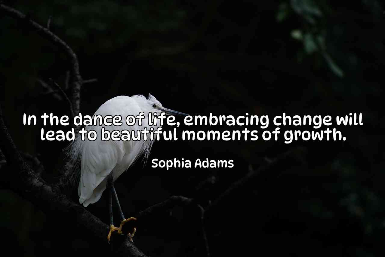 In the dance of life, embracing change will lead to beautiful moments of growth. - Sophia Adams