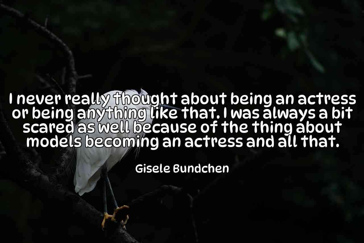 I never really thought about being an actress or being anything like that. I was always a bit scared as well because of the thing about models becoming an actress and all that. - Gisele Bundchen