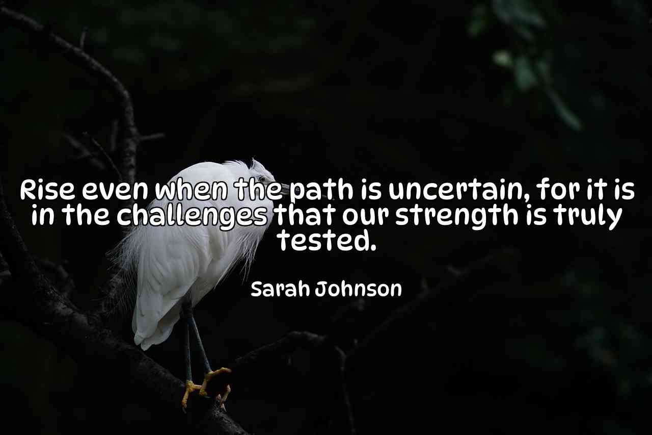 Rise even when the path is uncertain, for it is in the challenges that our strength is truly tested. - Sarah Johnson