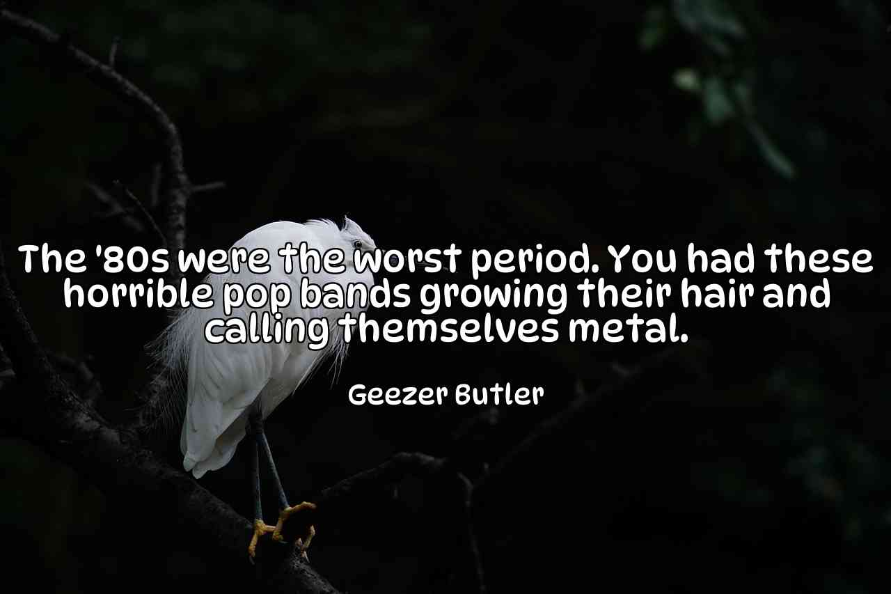 The '80s were the worst period. You had these horrible pop bands growing their hair and calling themselves metal. - Geezer Butler