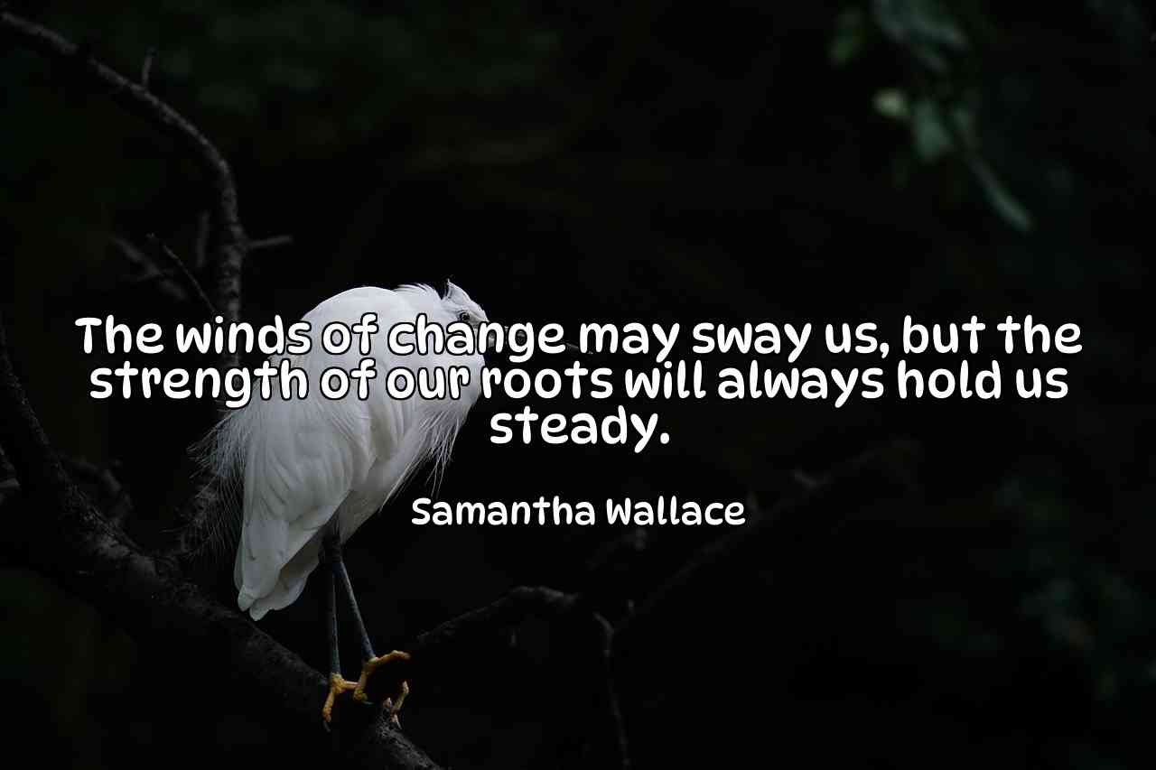 The winds of change may sway us, but the strength of our roots will always hold us steady. - Samantha Wallace