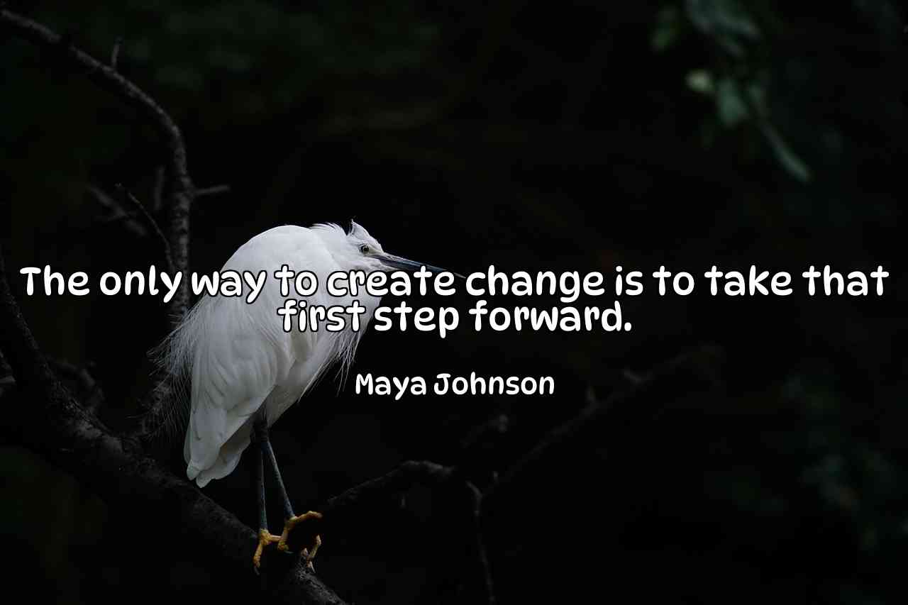 The only way to create change is to take that first step forward. - Maya Johnson