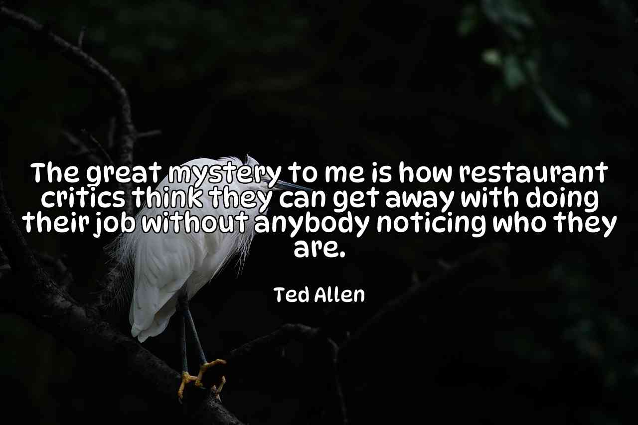 The great mystery to me is how restaurant critics think they can get away with doing their job without anybody noticing who they are. - Ted Allen