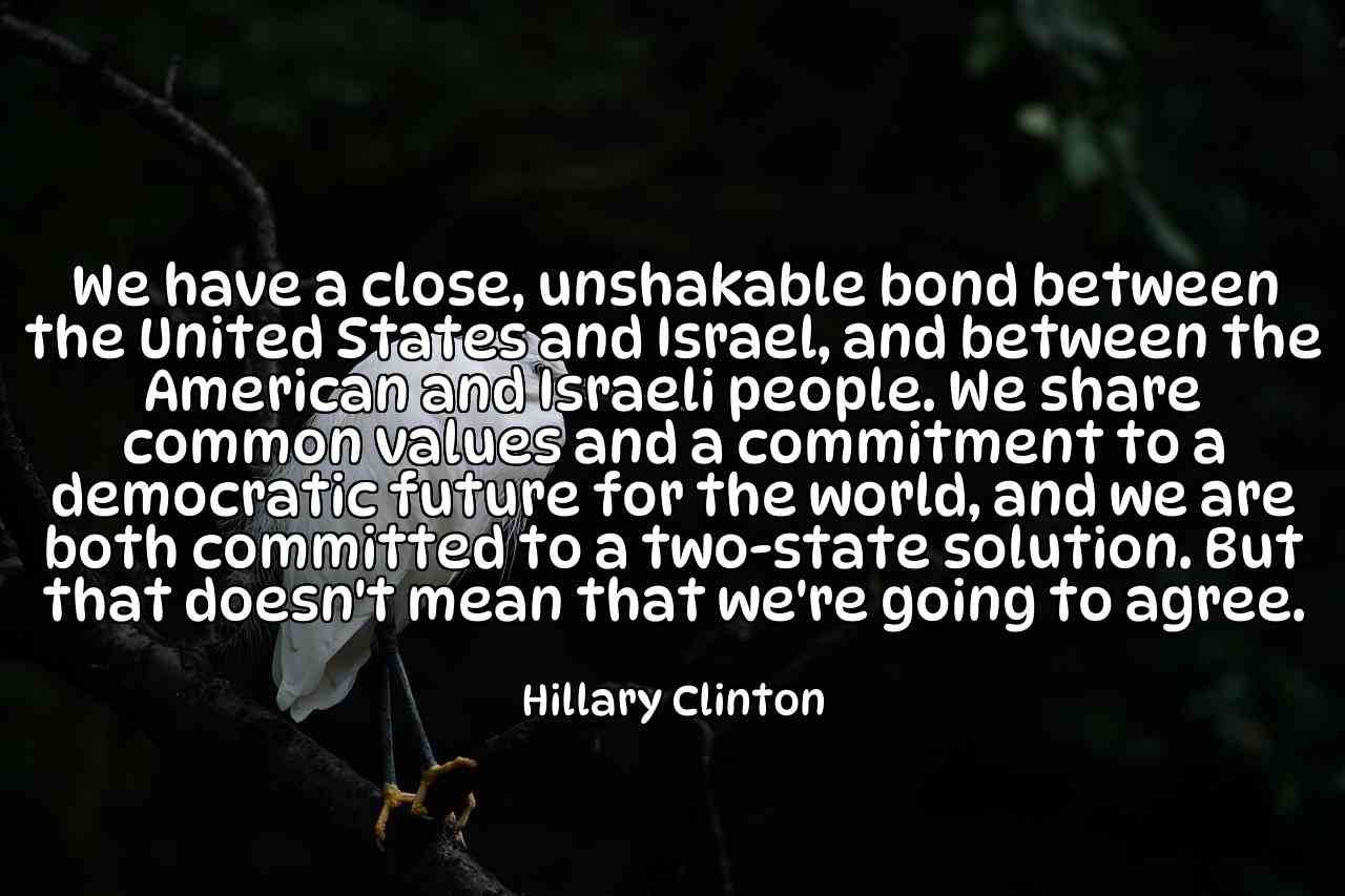 We have a close, unshakable bond between the United States and Israel, and between the American and Israeli people. We share common values and a commitment to a democratic future for the world, and we are both committed to a two-state solution. But that doesn't mean that we're going to agree. - Hillary Clinton