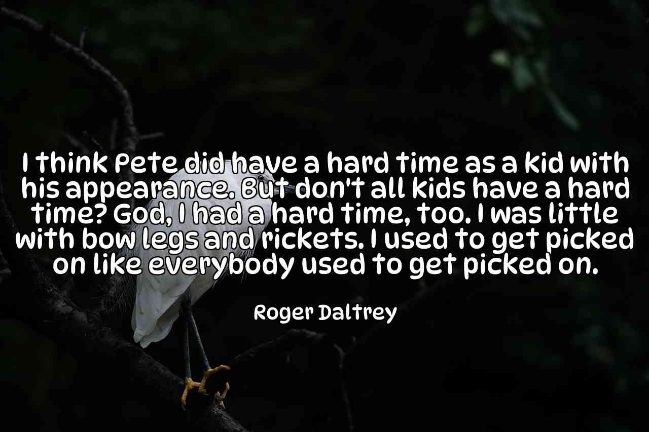 I think Pete did have a hard time as a kid with his appearance. But don't all kids have a hard time? God, I had a hard time, too. I was little with bow legs and rickets. I used to get picked on like everybody used to get picked on. - Roger Daltrey