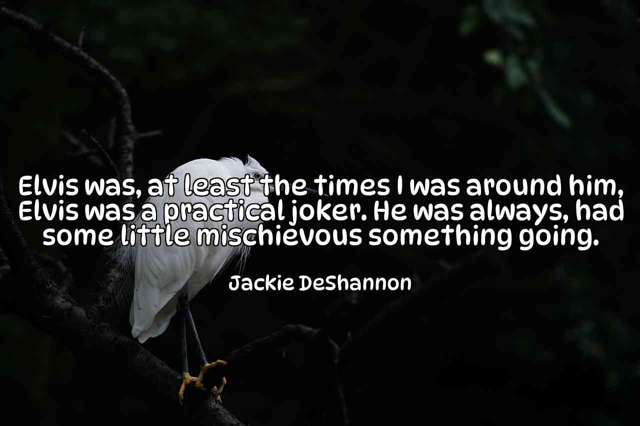 Elvis was, at least the times I was around him, Elvis was a practical joker. He was always, had some little mischievous something going. - Jackie DeShannon