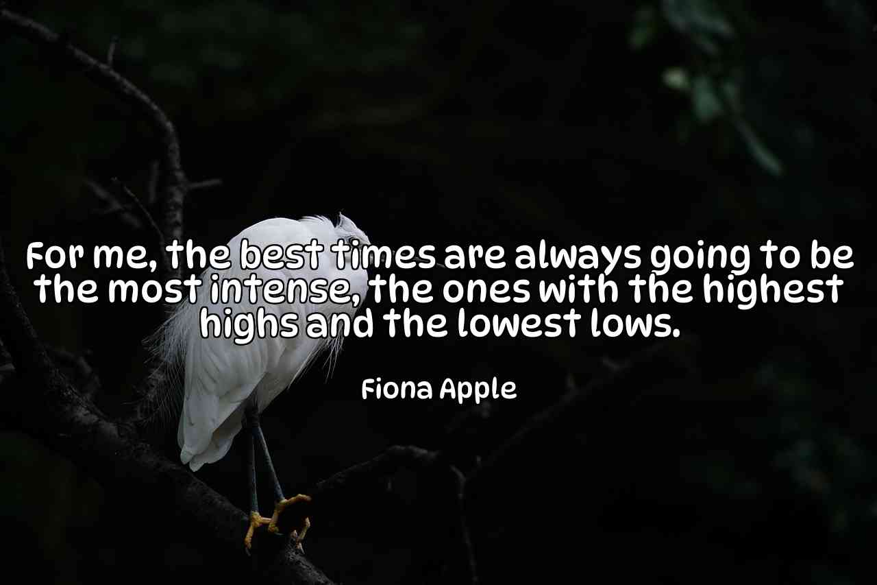 For me, the best times are always going to be the most intense, the ones with the highest highs and the lowest lows. - Fiona Apple