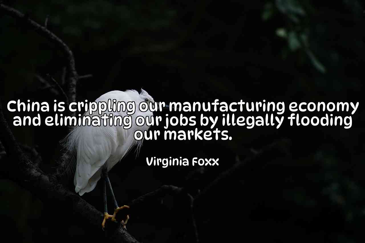 China is crippling our manufacturing economy and eliminating our jobs by illegally flooding our markets. - Virginia Foxx