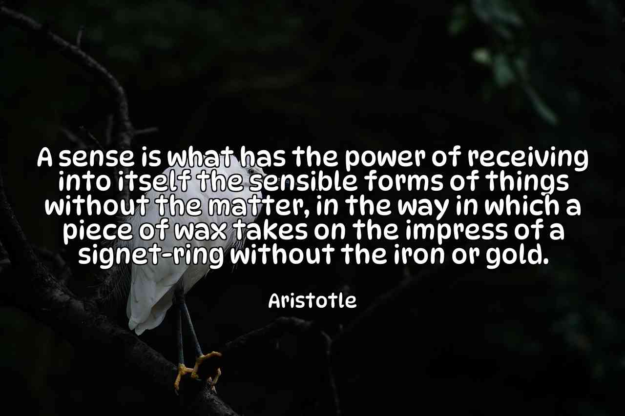 A sense is what has the power of receiving into itself the sensible forms of things without the matter, in the way in which a piece of wax takes on the impress of a signet-ring without the iron or gold. - Aristotle