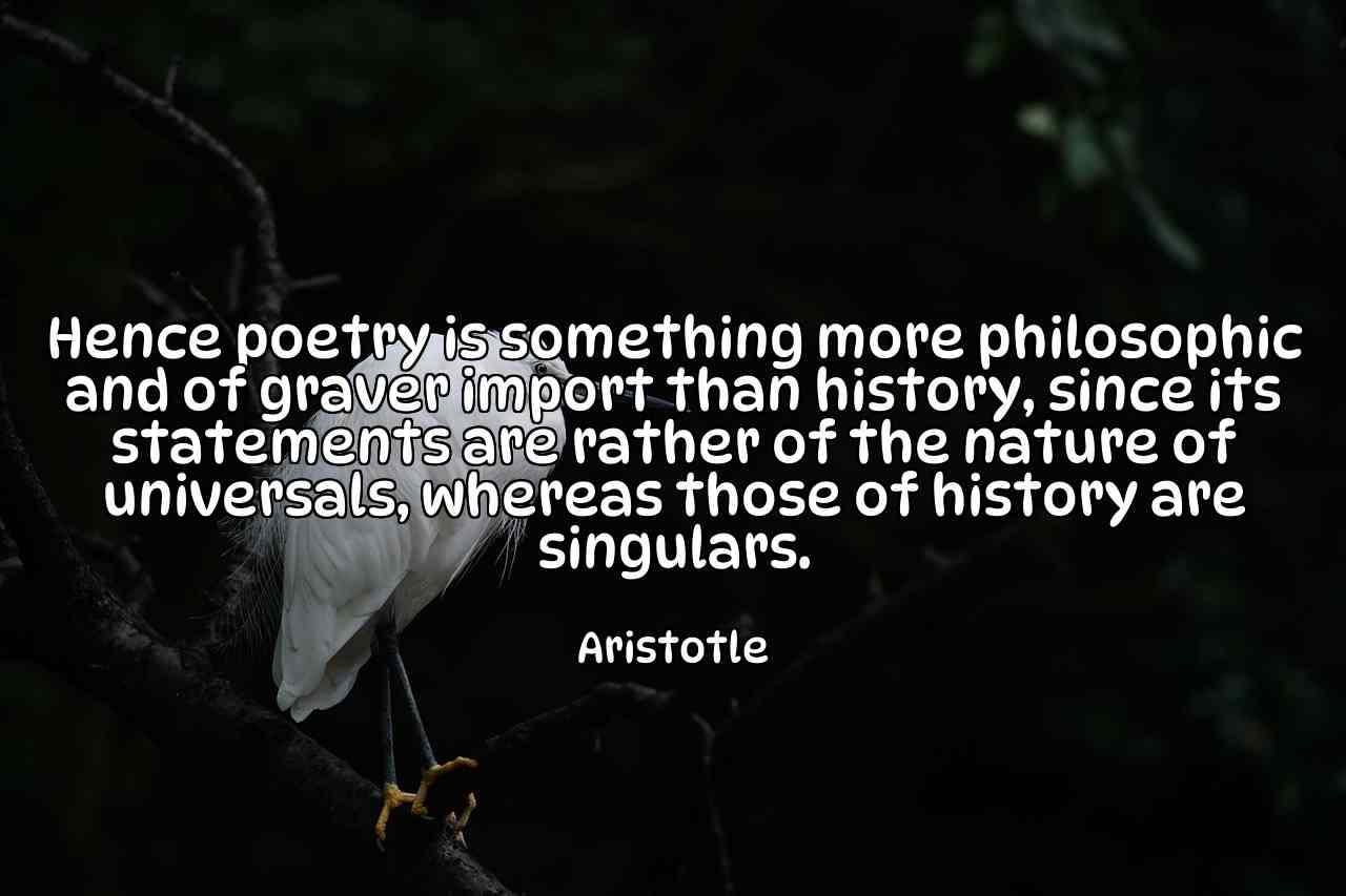 Hence poetry is something more philosophic and of graver import than history, since its statements are rather of the nature of universals, whereas those of history are singulars. - Aristotle