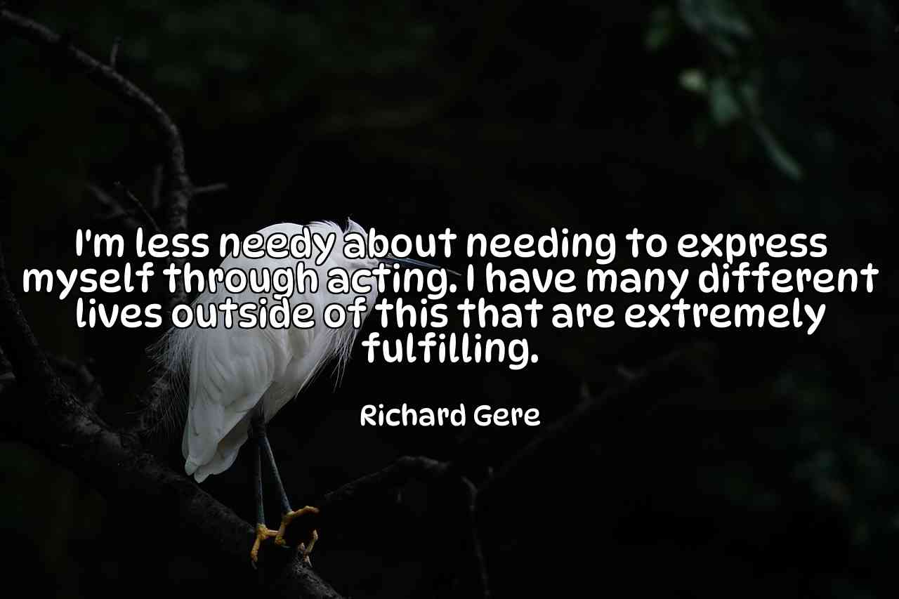 I'm less needy about needing to express myself through acting. I have many different lives outside of this that are extremely fulfilling. - Richard Gere