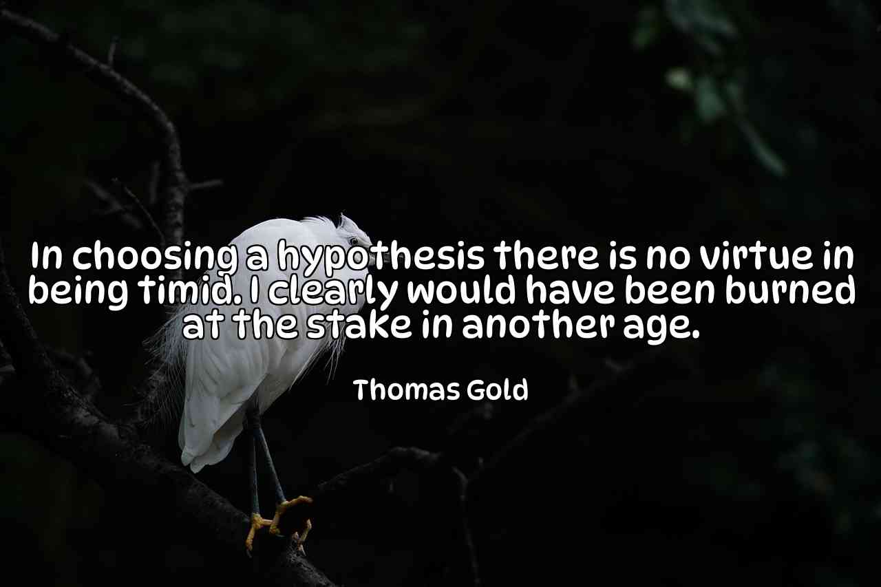 In choosing a hypothesis there is no virtue in being timid. I clearly would have been burned at the stake in another age. - Thomas Gold