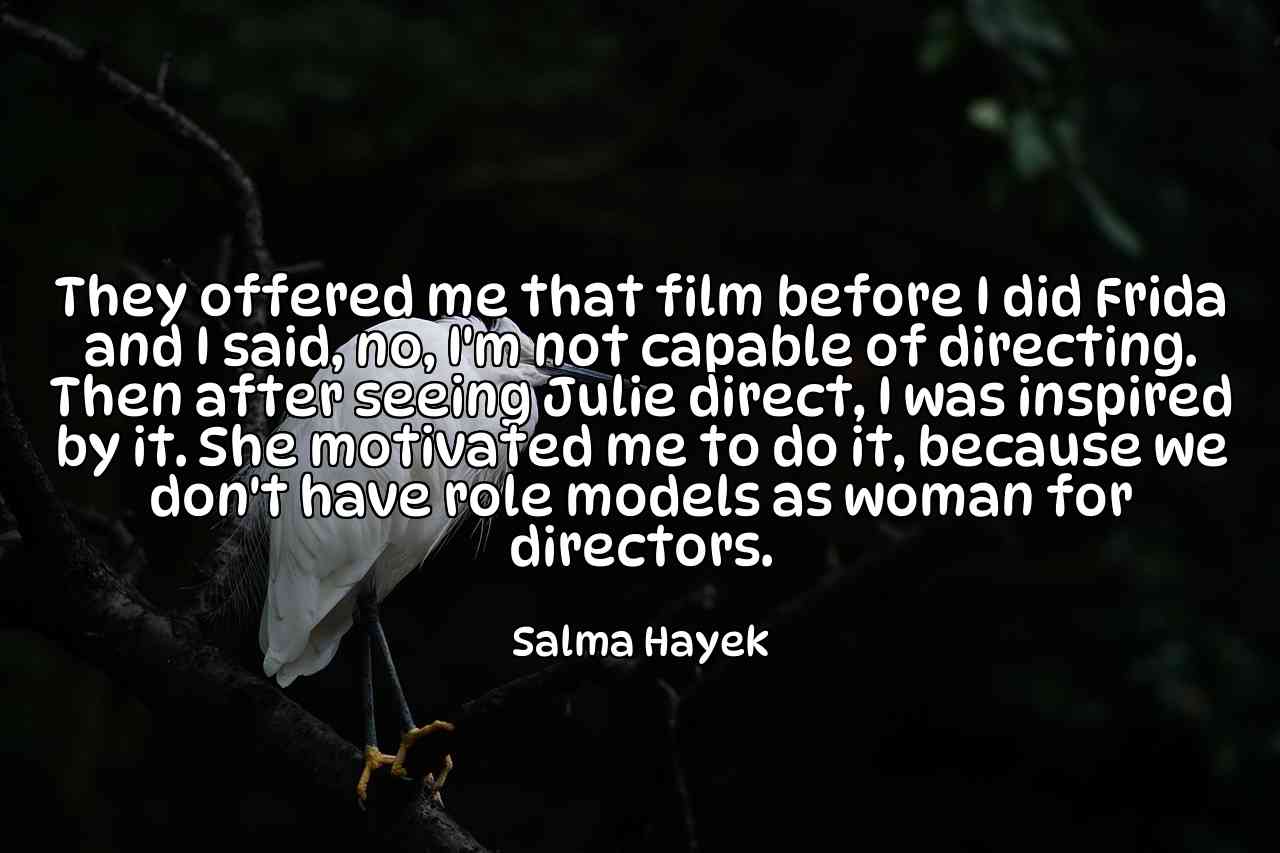 They offered me that film before I did Frida and I said, no, I'm not capable of directing. Then after seeing Julie direct, I was inspired by it. She motivated me to do it, because we don't have role models as woman for directors. - Salma Hayek