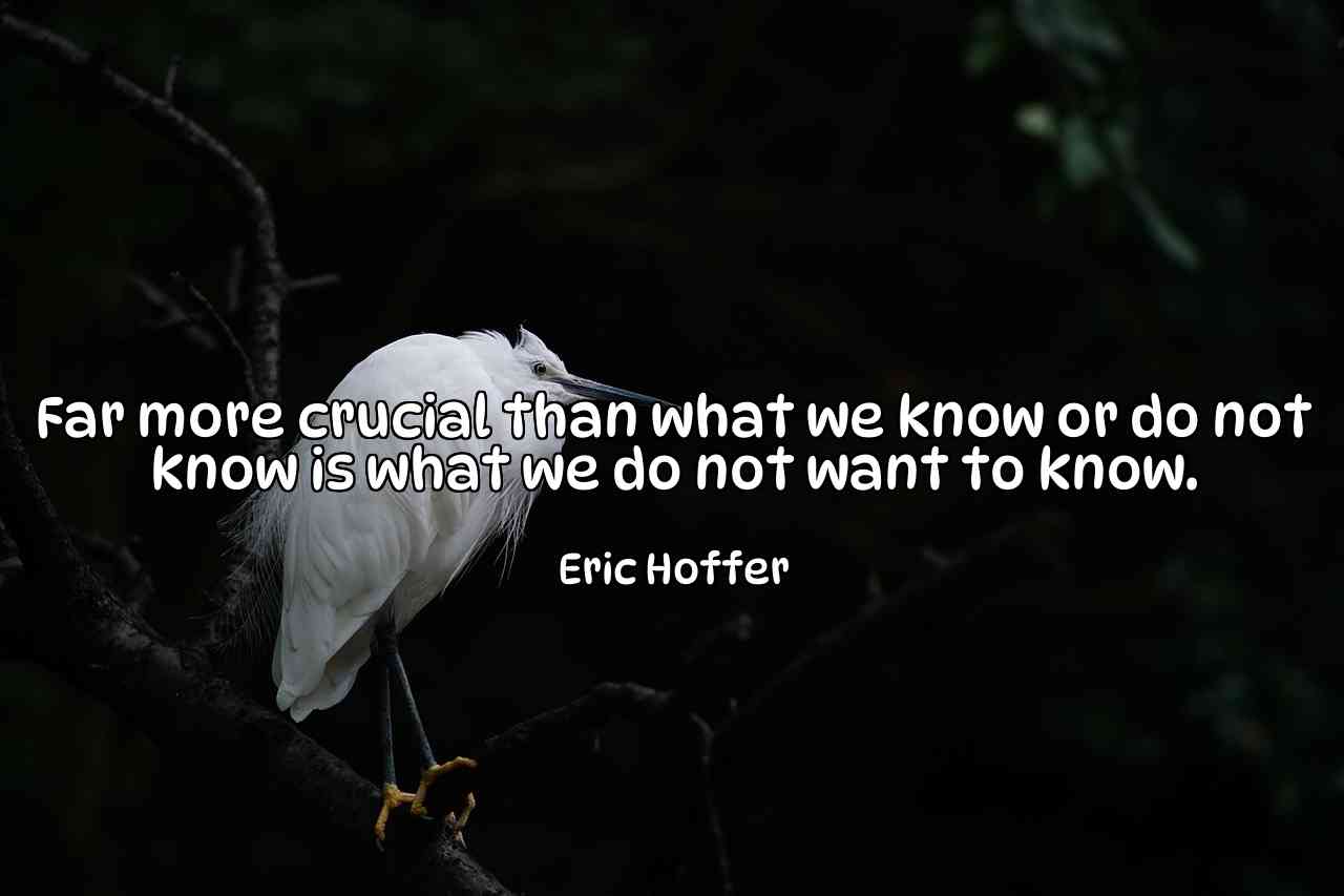 Far more crucial than what we know or do not know is what we do not want to know. - Eric Hoffer