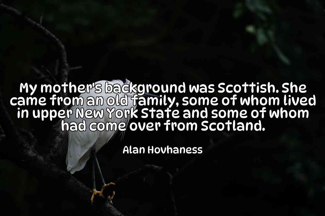 My mother's background was Scottish. She came from an old family, some of whom lived in upper New York State and some of whom had come over from Scotland. - Alan Hovhaness