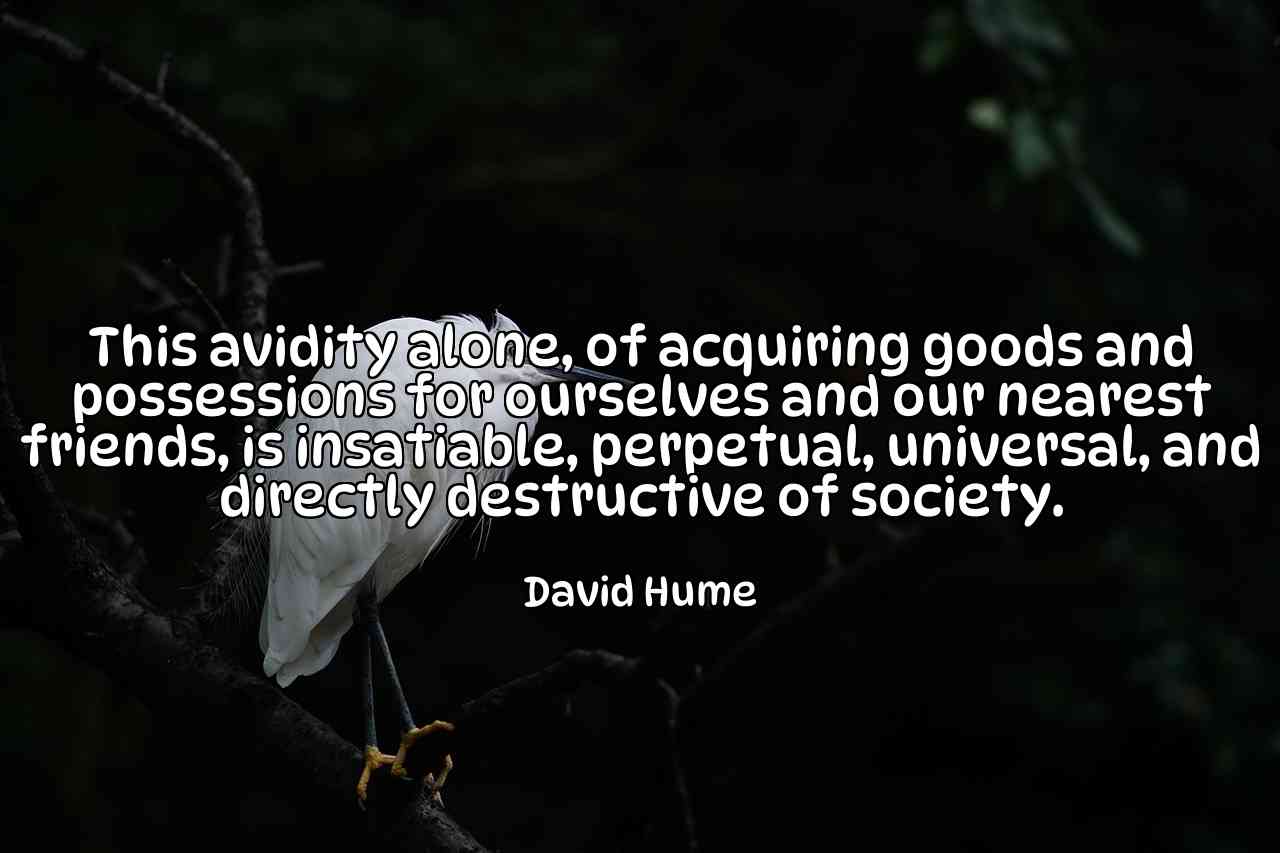 This avidity alone, of acquiring goods and possessions for ourselves and our nearest friends, is insatiable, perpetual, universal, and directly destructive of society. - David Hume