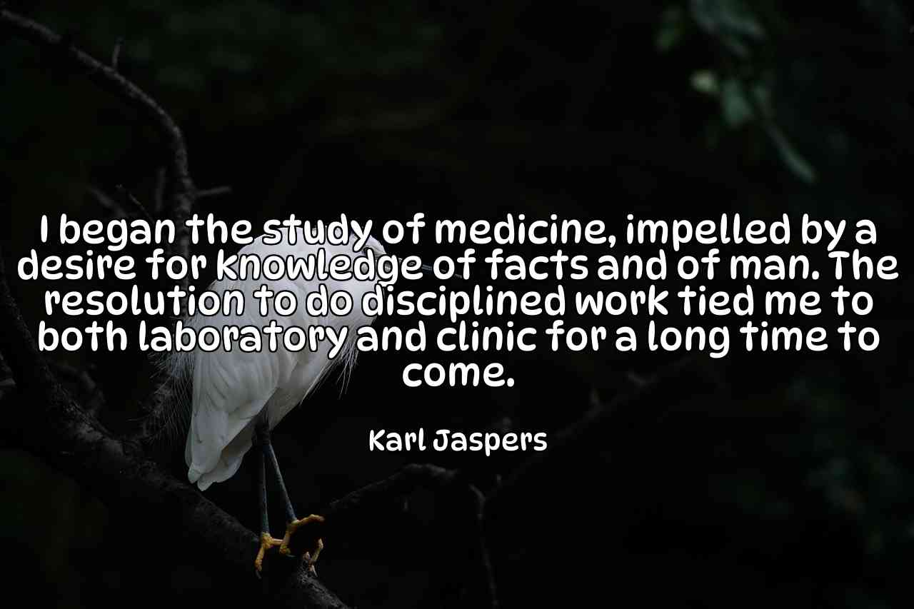 I began the study of medicine, impelled by a desire for knowledge of facts and of man. The resolution to do disciplined work tied me to both laboratory and clinic for a long time to come. - Karl Jaspers