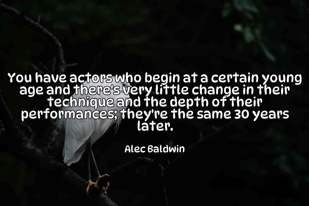 You have actors who begin at a certain young age and there's very little change in their technique and the depth of their performances; they're the same 30 years later. - Alec Baldwin