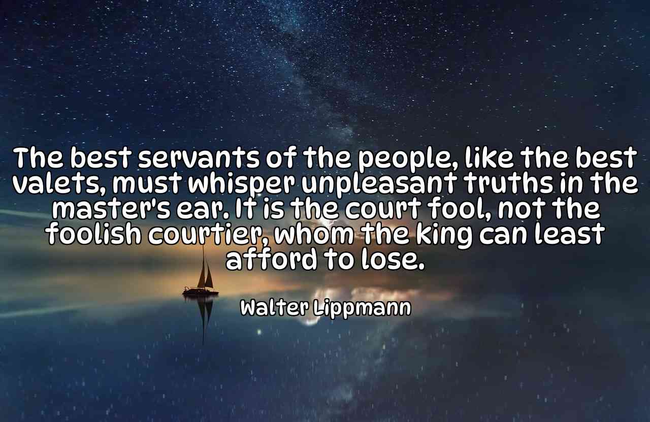 The best servants of the people, like the best valets, must whisper unpleasant truths in the master's ear. It is the court fool, not the foolish courtier, whom the king can least afford to lose. - Walter Lippmann