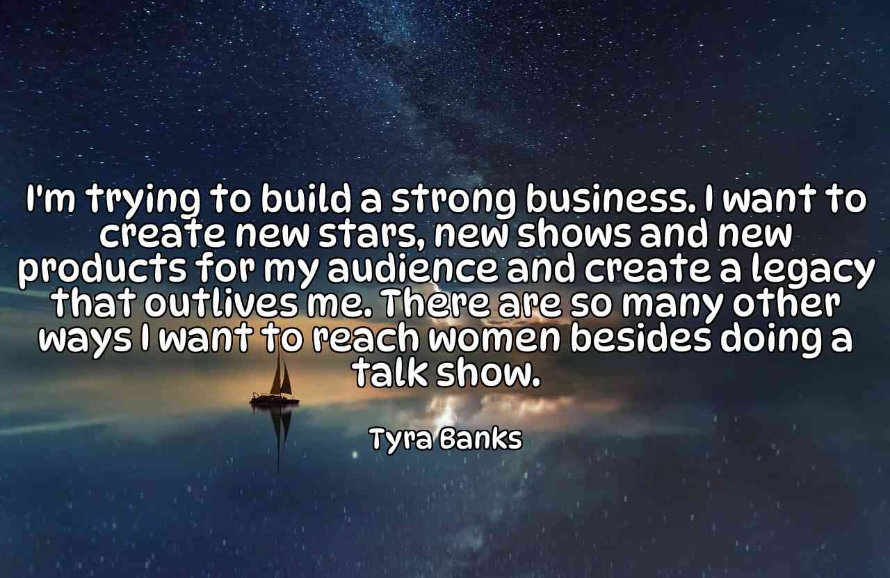 I'm trying to build a strong business. I want to create new stars, new shows and new products for my audience and create a legacy that outlives me. There are so many other ways I want to reach women besides doing a talk show. - Tyra Banks