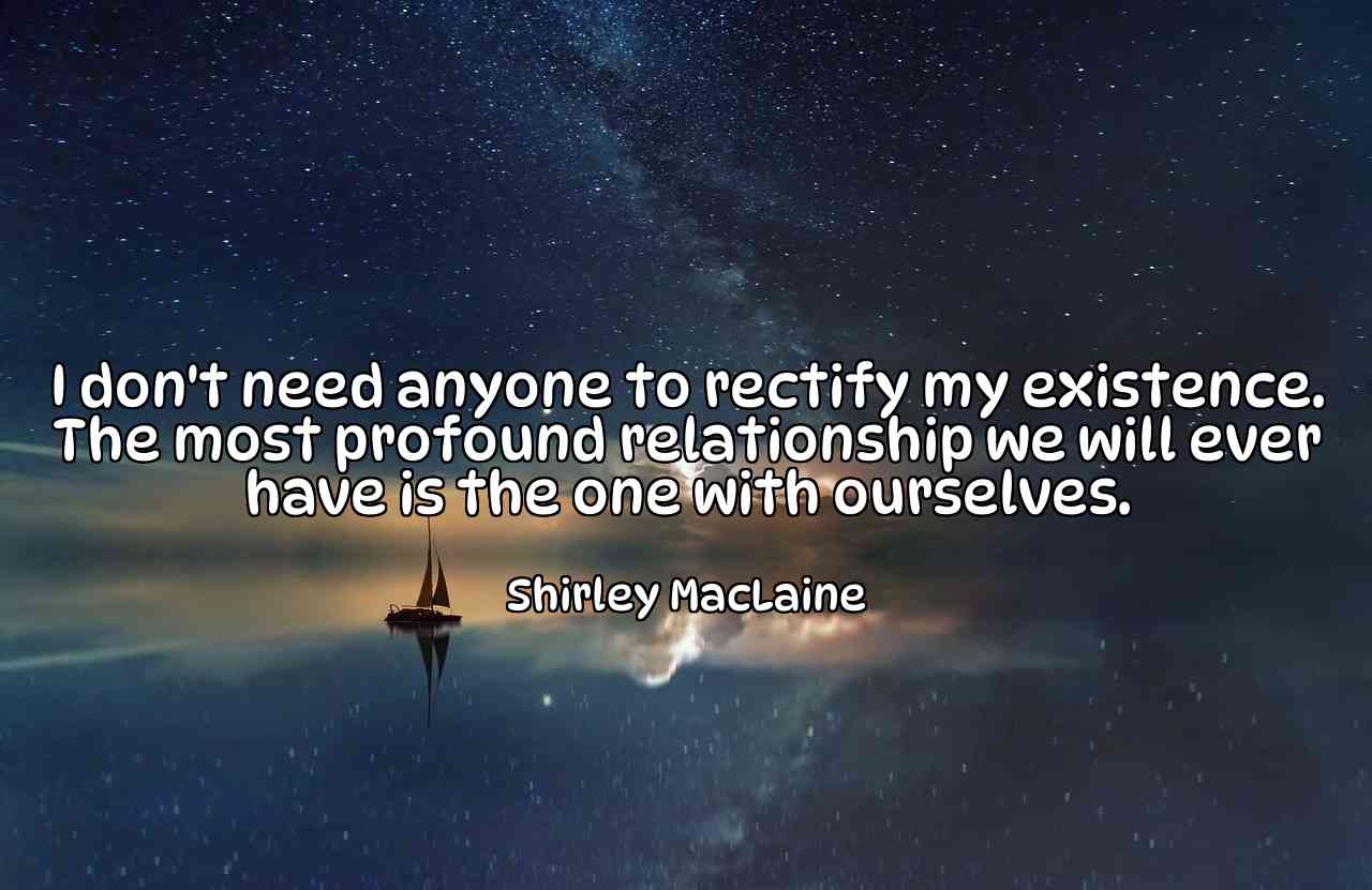 I don't need anyone to rectify my existence. The most profound relationship we will ever have is the one with ourselves. - Shirley MacLaine