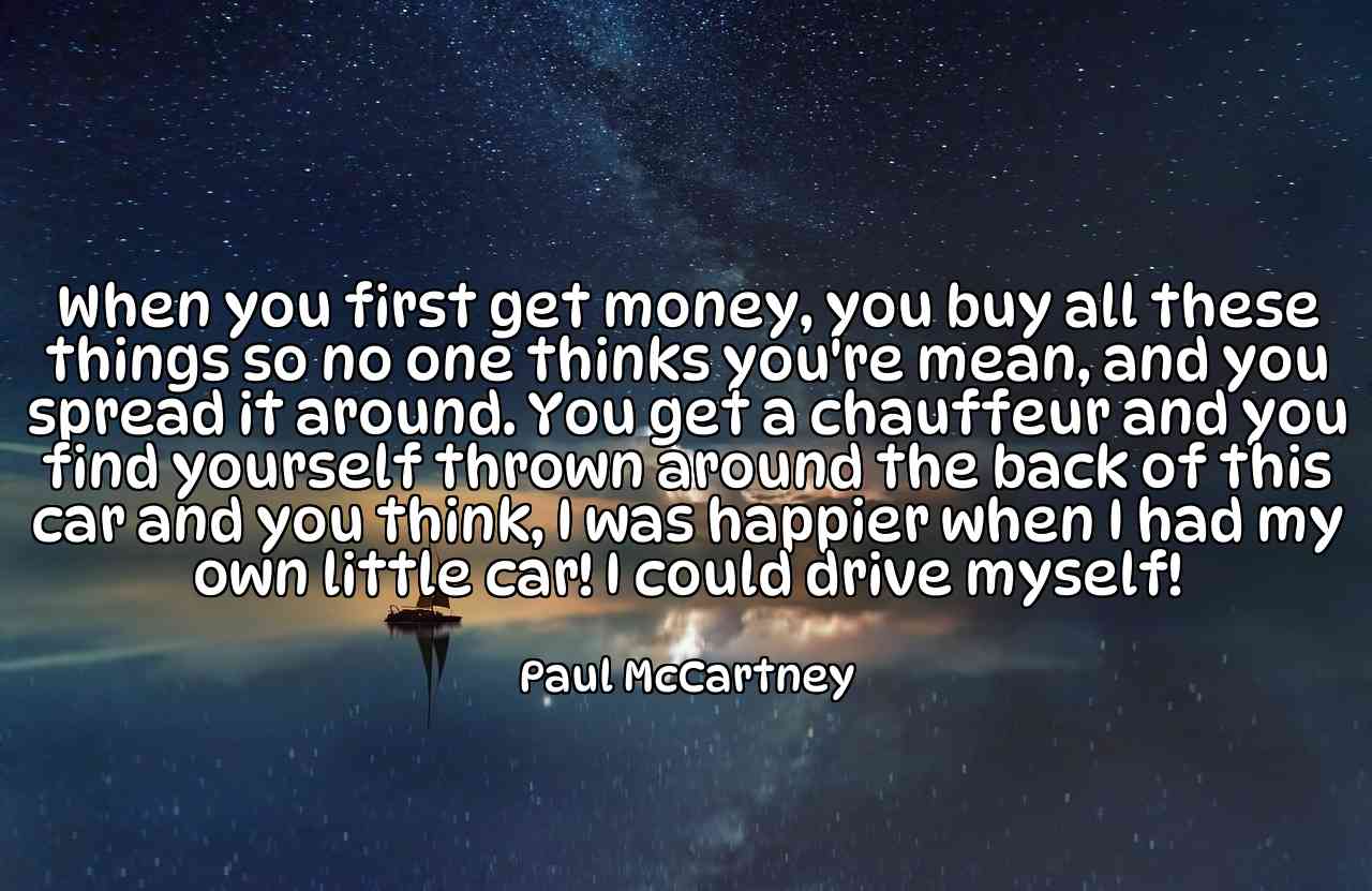 When you first get money, you buy all these things so no one thinks you're mean, and you spread it around. You get a chauffeur and you find yourself thrown around the back of this car and you think, I was happier when I had my own little car! I could drive myself! - Paul McCartney