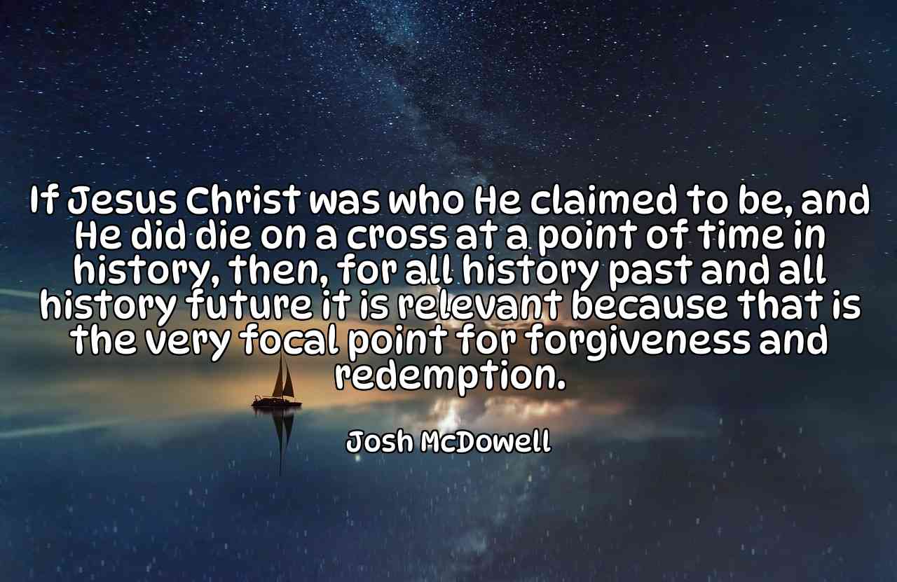 If Jesus Christ was who He claimed to be, and He did die on a cross at a point of time in history, then, for all history past and all history future it is relevant because that is the very focal point for forgiveness and redemption. - Josh McDowell