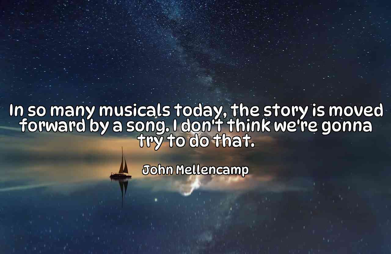 In so many musicals today, the story is moved forward by a song. I don't think we're gonna try to do that. - John Mellencamp