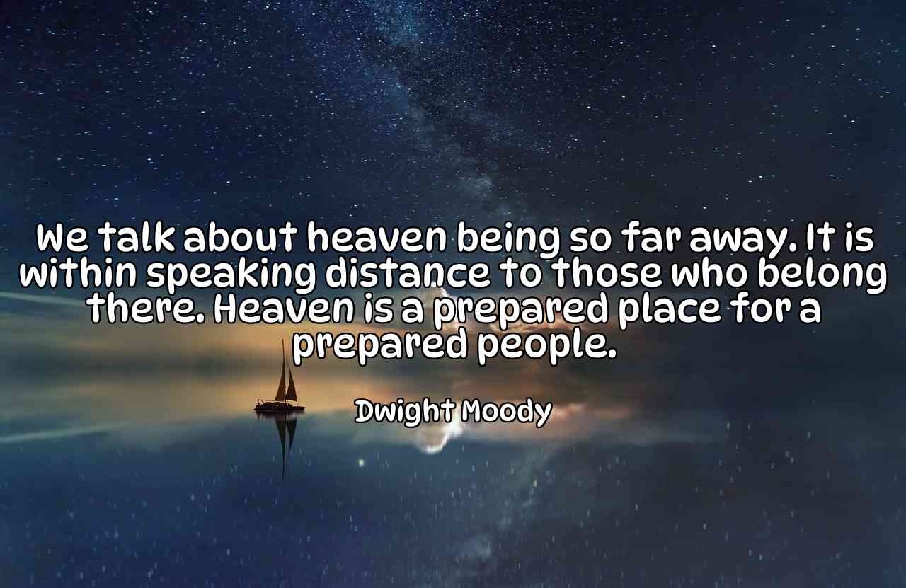 We talk about heaven being so far away. It is within speaking distance to those who belong there. Heaven is a prepared place for a prepared people. - Dwight Moody