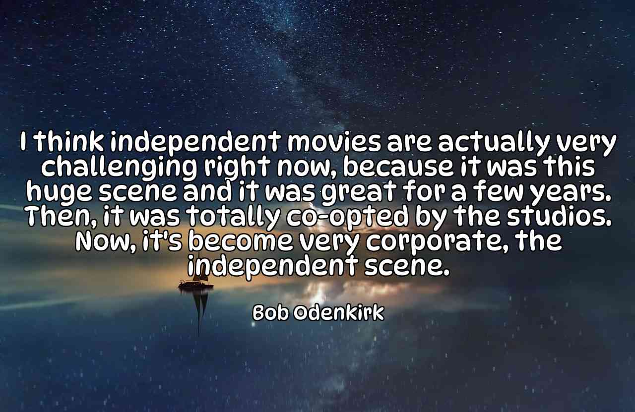 I think independent movies are actually very challenging right now, because it was this huge scene and it was great for a few years. Then, it was totally co-opted by the studios. Now, it's become very corporate, the independent scene. - Bob Odenkirk