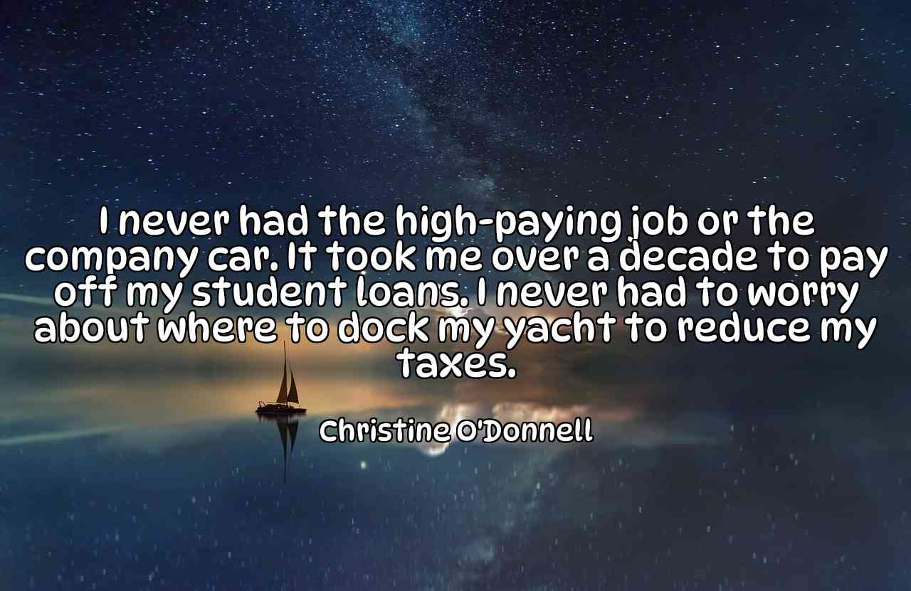 I never had the high-paying job or the company car. It took me over a decade to pay off my student loans. I never had to worry about where to dock my yacht to reduce my taxes. - Christine O'Donnell