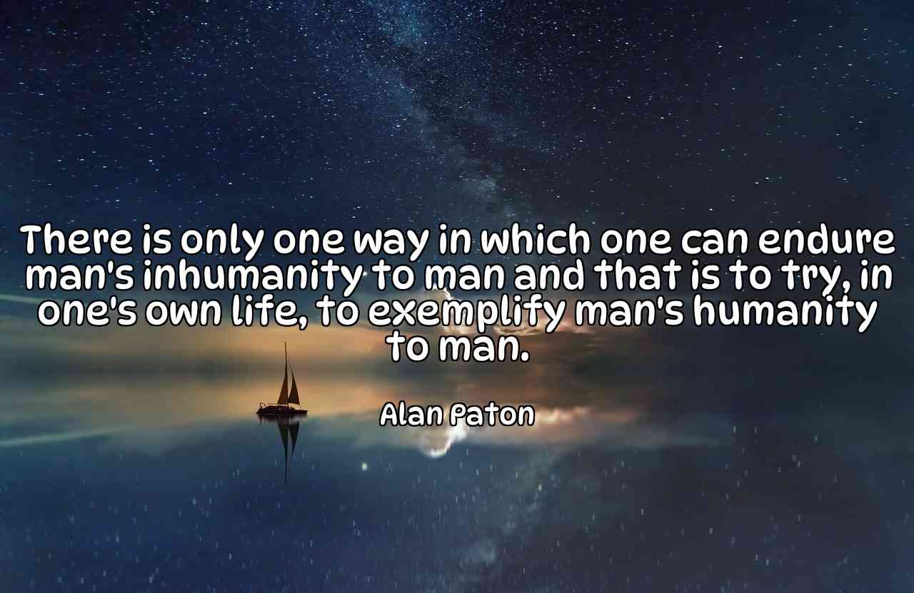 There is only one way in which one can endure man's inhumanity to man and that is to try, in one's own life, to exemplify man's humanity to man. - Alan Paton