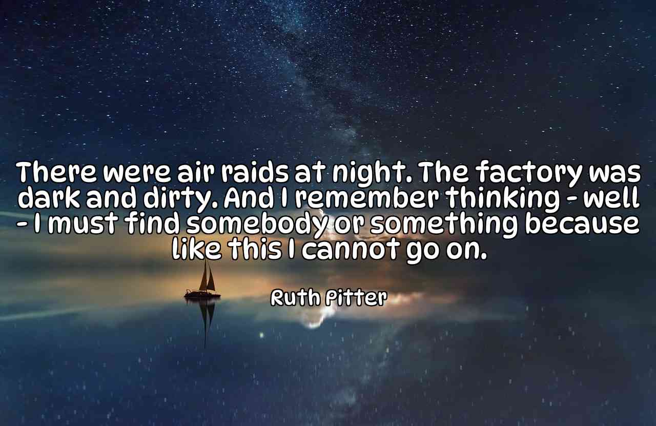 There were air raids at night. The factory was dark and dirty. And I remember thinking - well - I must find somebody or something because like this I cannot go on. - Ruth Pitter