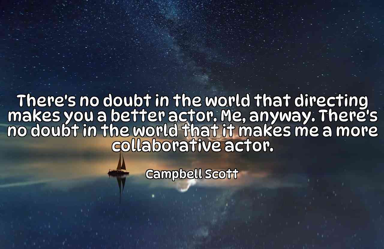 There's no doubt in the world that directing makes you a better actor. Me, anyway. There's no doubt in the world that it makes me a more collaborative actor. - Campbell Scott