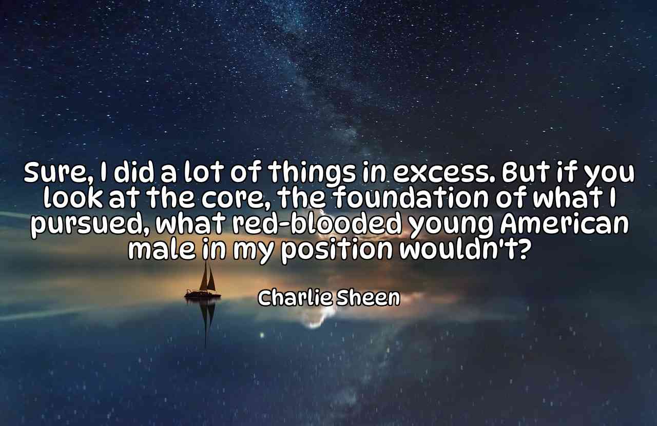 Sure, I did a lot of things in excess. But if you look at the core, the foundation of what I pursued, what red-blooded young American male in my position wouldn't? - Charlie Sheen