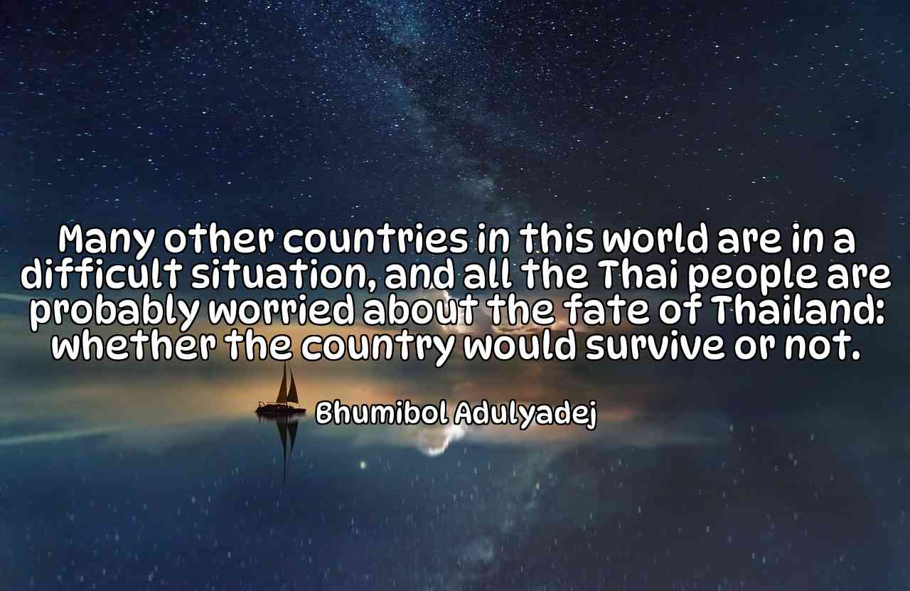 Many other countries in this world are in a difficult situation, and all the Thai people are probably worried about the fate of Thailand: whether the country would survive or not. - Bhumibol Adulyadej