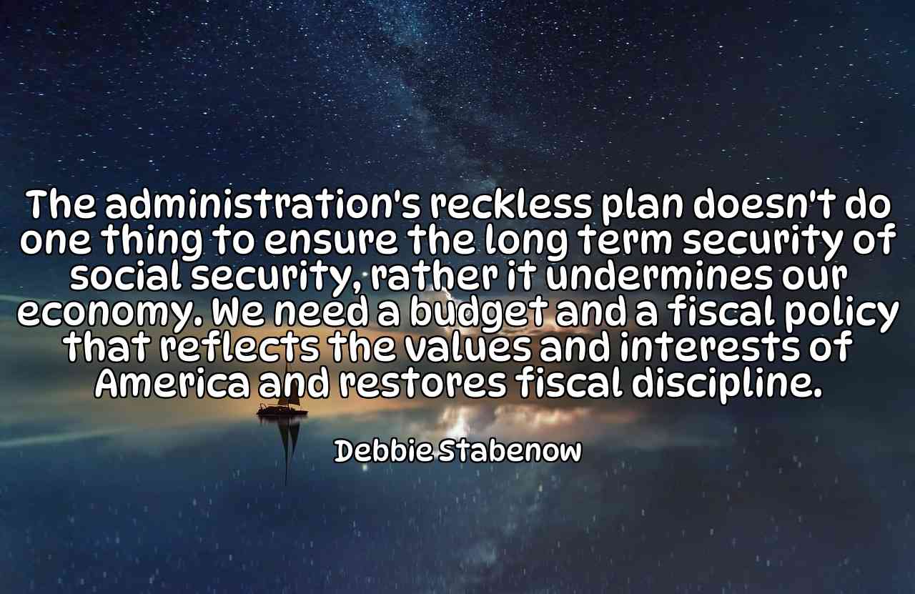 The administration's reckless plan doesn't do one thing to ensure the long term security of social security, rather it undermines our economy. We need a budget and a fiscal policy that reflects the values and interests of America and restores fiscal discipline. - Debbie Stabenow