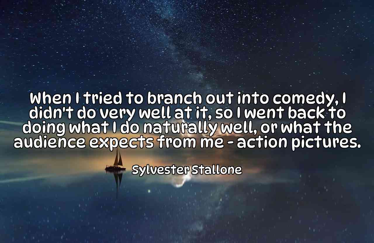 When I tried to branch out into comedy, I didn't do very well at it, so I went back to doing what I do naturally well, or what the audience expects from me - action pictures. - Sylvester Stallone