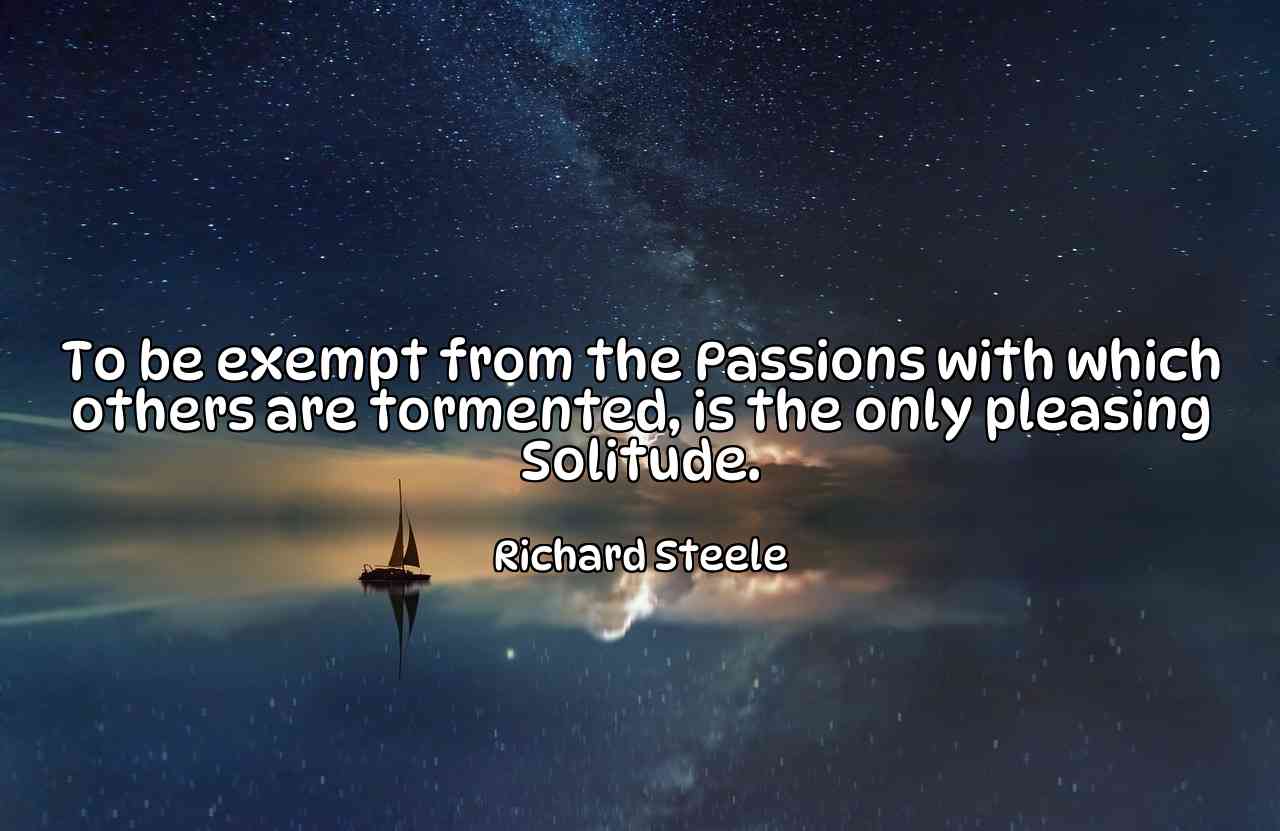 To be exempt from the Passions with which others are tormented, is the only pleasing Solitude. - Richard Steele