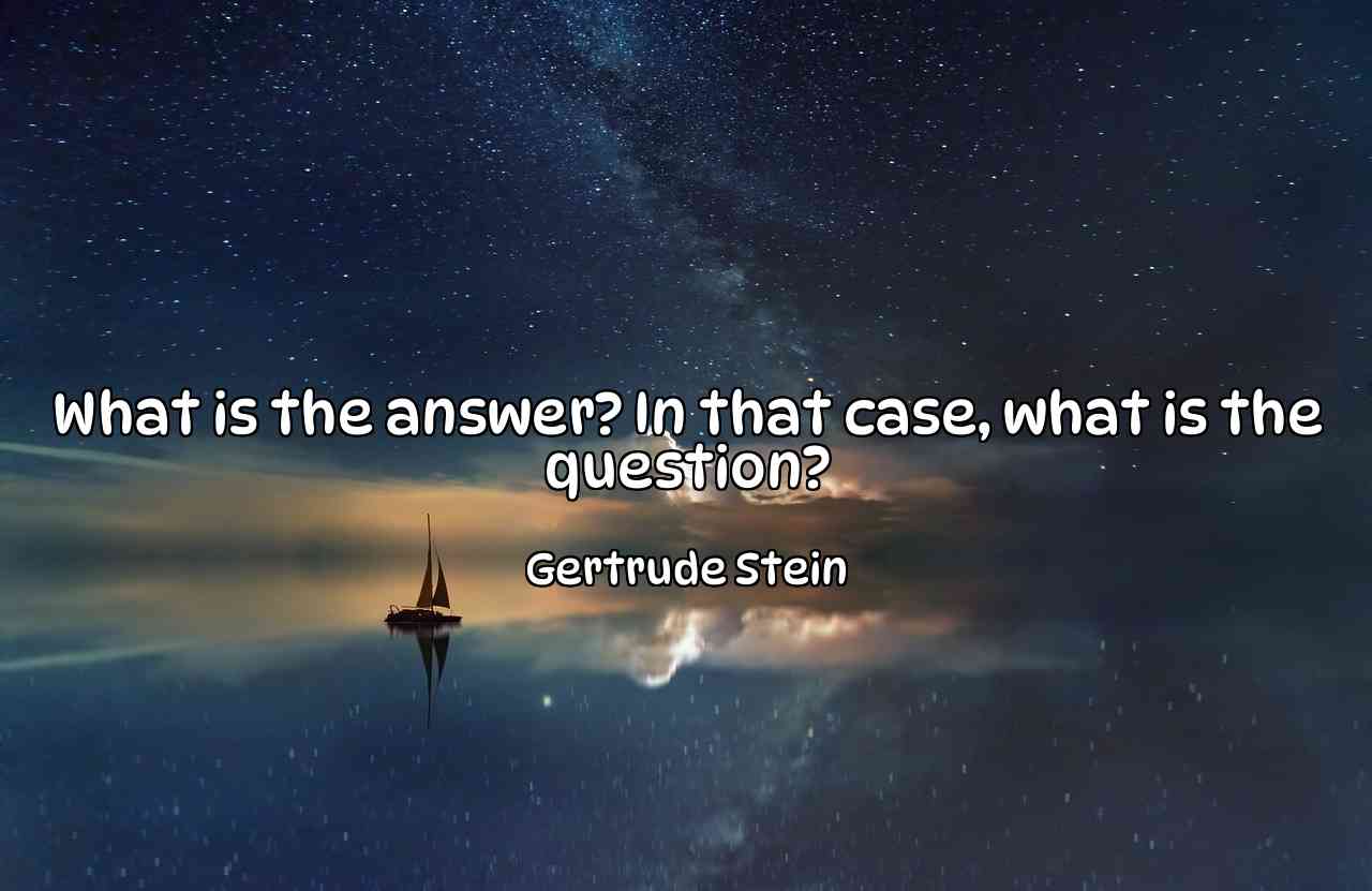 What is the answer? In that case, what is the question? - Gertrude Stein