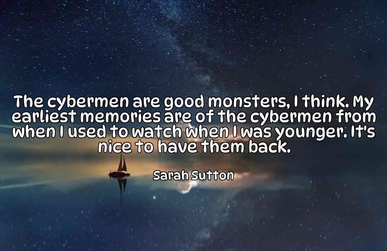 The cybermen are good monsters, I think. My earliest memories are of the cybermen from when I used to watch when I was younger. It's nice to have them back. - Sarah Sutton