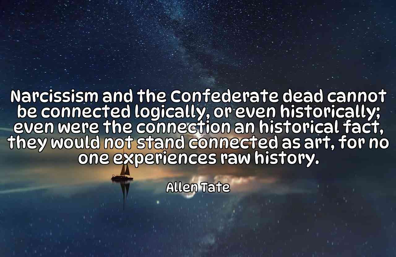 Narcissism and the Confederate dead cannot be connected logically, or even historically; even were the connection an historical fact, they would not stand connected as art, for no one experiences raw history. - Allen Tate