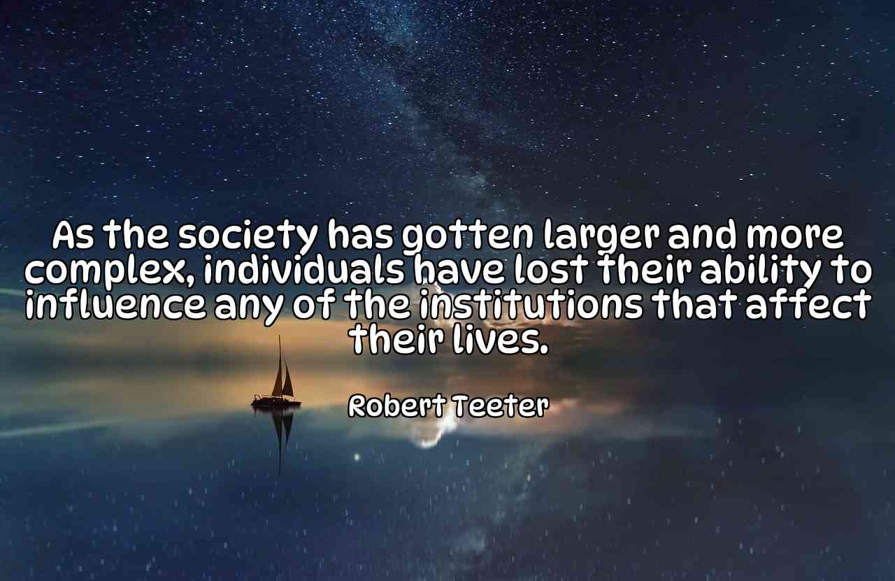 As the society has gotten larger and more complex, individuals have lost their ability to influence any of the institutions that affect their lives. - Robert Teeter