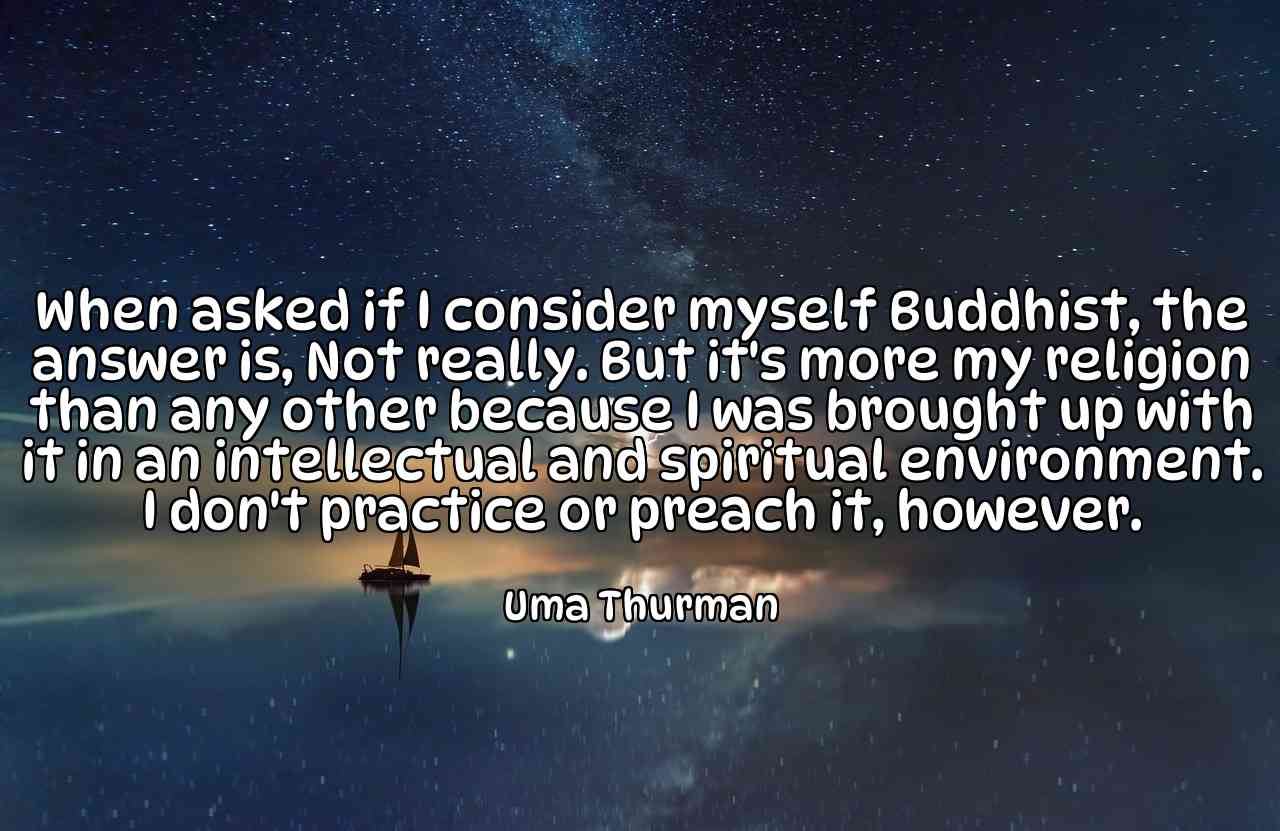 When asked if I consider myself Buddhist, the answer is, Not really. But it's more my religion than any other because I was brought up with it in an intellectual and spiritual environment. I don't practice or preach it, however. - Uma Thurman