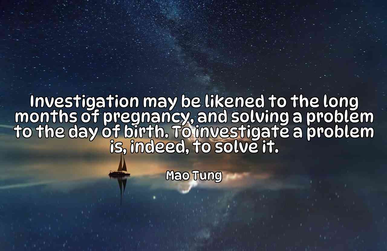 Investigation may be likened to the long months of pregnancy, and solving a problem to the day of birth. To investigate a problem is, indeed, to solve it. - Mao Tung