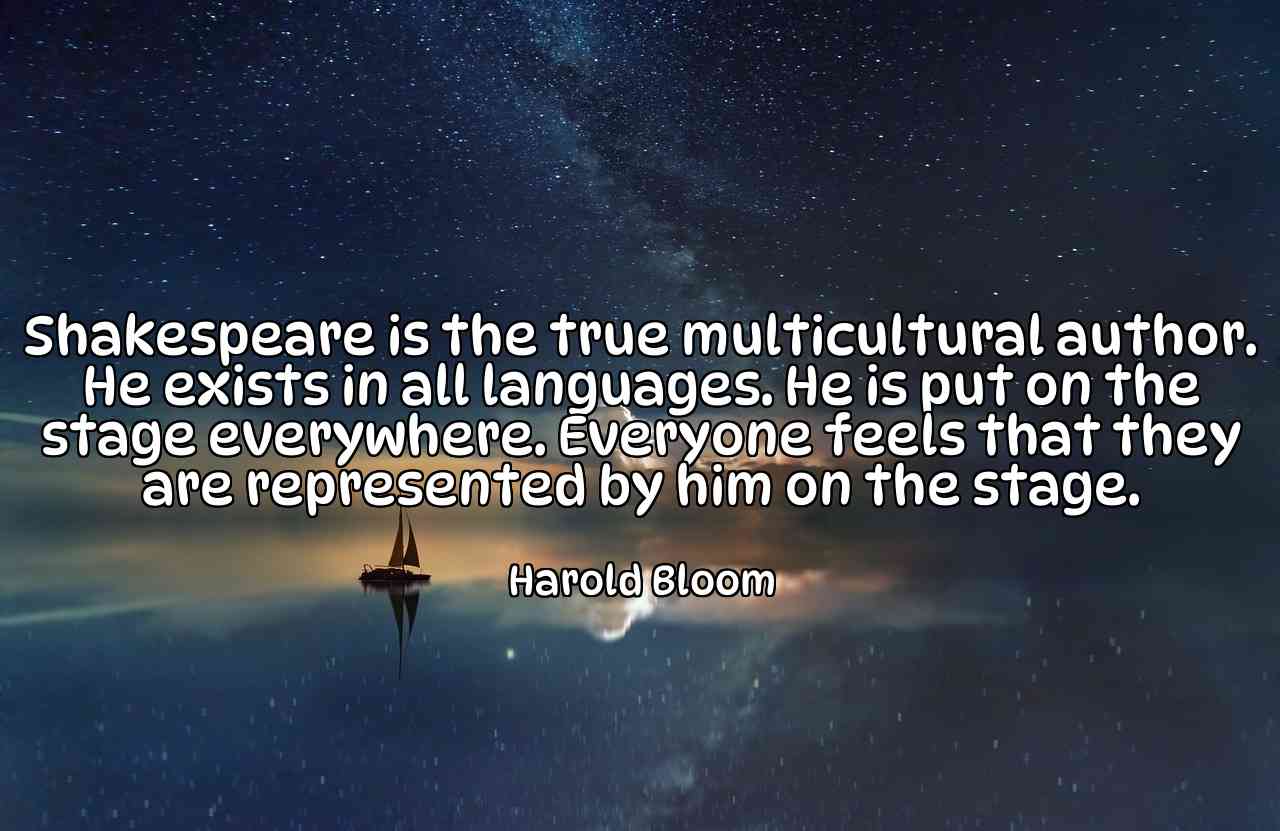 Shakespeare is the true multicultural author. He exists in all languages. He is put on the stage everywhere. Everyone feels that they are represented by him on the stage. - Harold Bloom