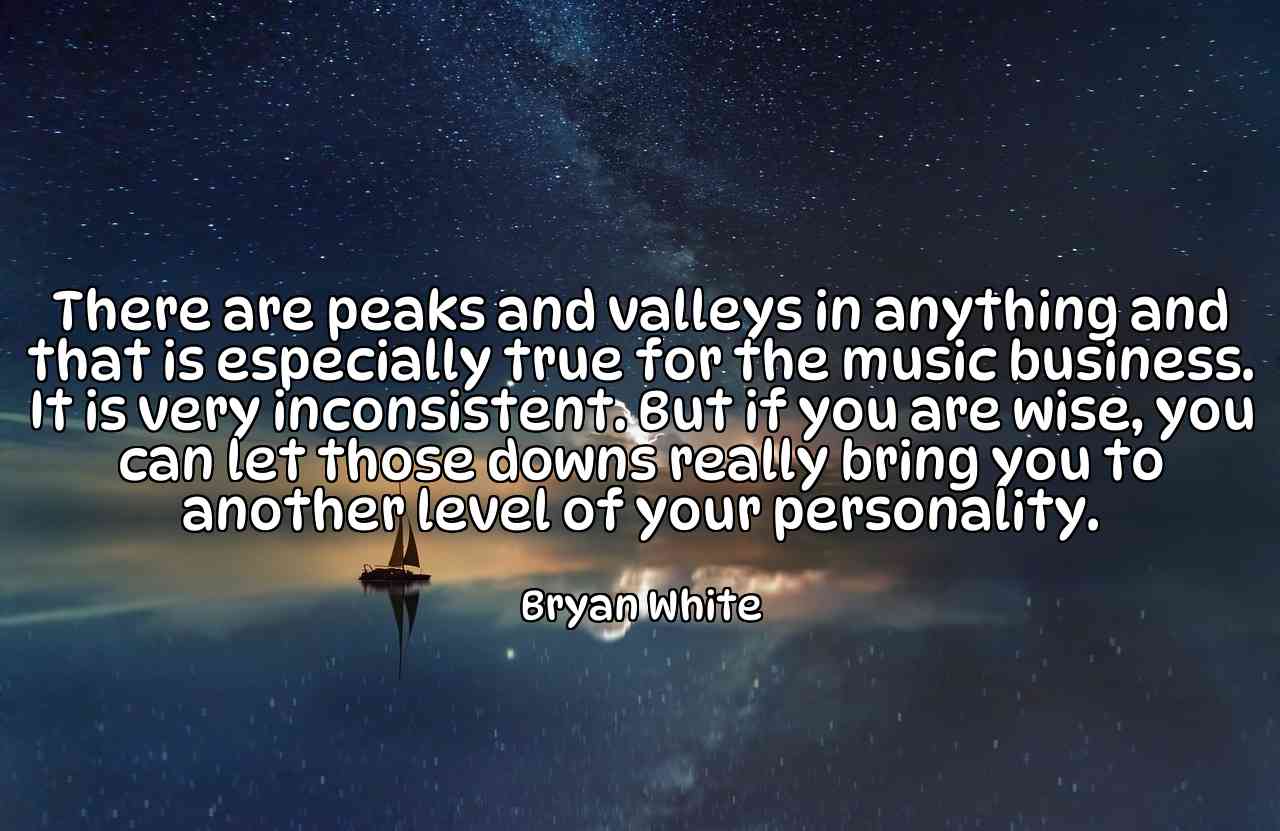 There are peaks and valleys in anything and that is especially true for the music business. It is very inconsistent. But if you are wise, you can let those downs really bring you to another level of your personality. - Bryan White