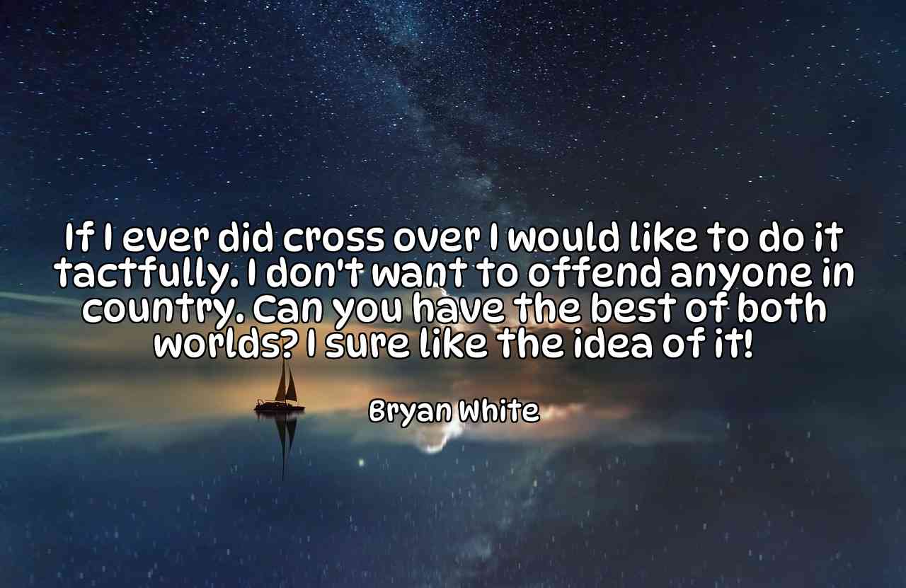 If I ever did cross over I would like to do it tactfully. I don't want to offend anyone in country. Can you have the best of both worlds? I sure like the idea of it! - Bryan White